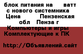 блок питания на 450 ватт с нового системника › Цена ­ 900 - Пензенская обл., Пенза г. Компьютеры и игры » Комплектующие к ПК   